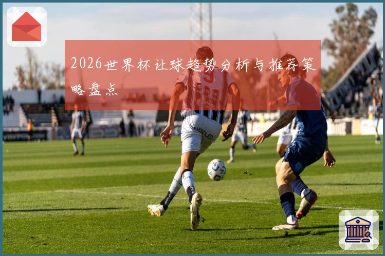 2026世界杯让球趋势分析与推荐策略盘点