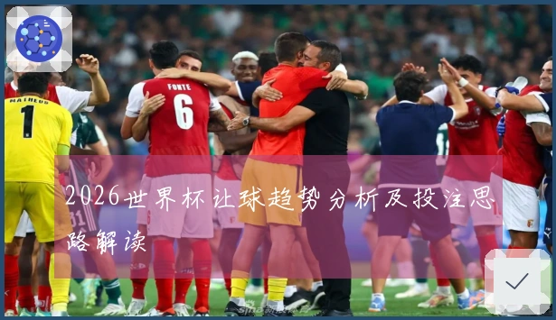 2026世界杯让球趋势分析及投注思路解读