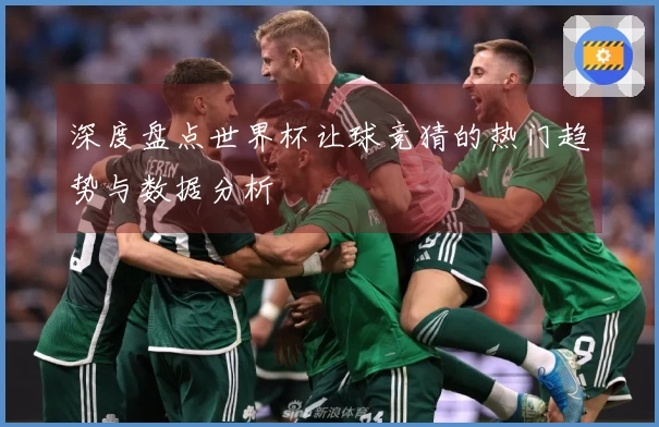 深度盘点世界杯让球竞猜的热门趋势与数据分析